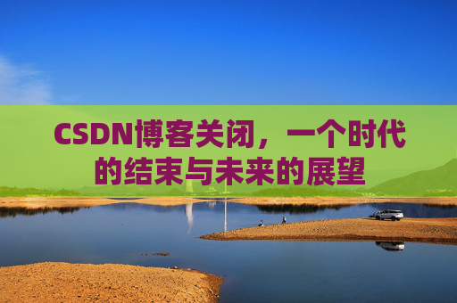CSDN博客关闭，一个时代的结束与未来的展望